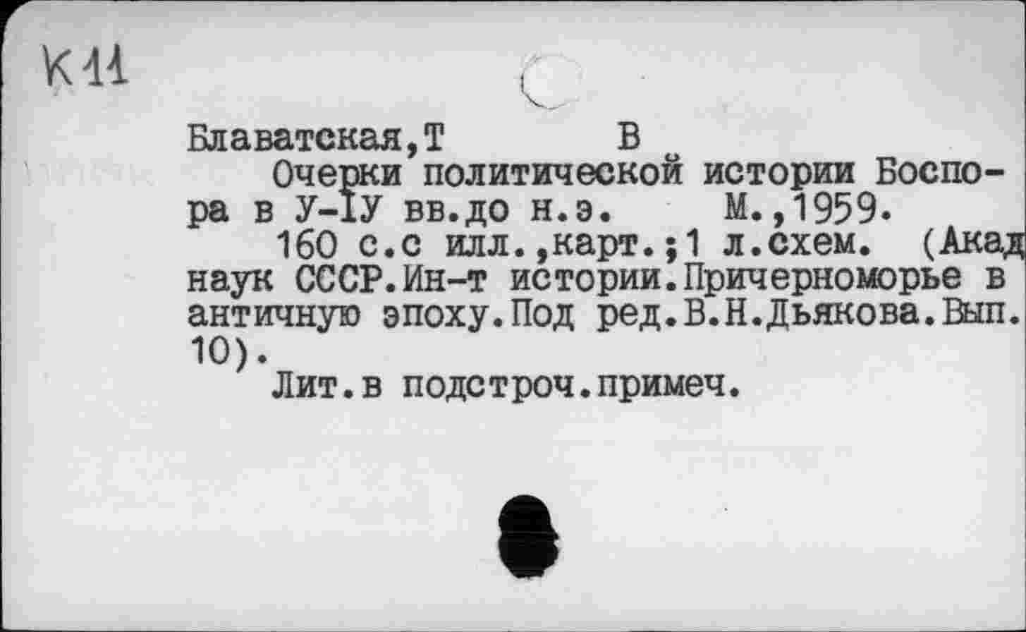 ﻿
Блаватская,T В
Очерки политической истории Боспо-ра в У-ІУ вв.до н.э. М.,1959.
160 с.с илл.,карт.;1 л.схем. (Акад наук СССР.Ин-т истории.Причерноморье в античную эпоху.Под ред.В.Н.Дьякова.Вып. 10).
Лит.в подстроч.примеч.